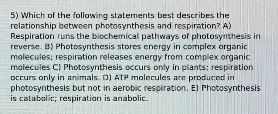 5) Which of the following statements best describes the relationship between photosynthesis and respiration? A) Respiration runs the biochemical pathways of photosynthesis in reverse. B) Photosynthesis stores energy in complex organic molecules; respiration releases energy from complex organic molecules C) Photosynthesis occurs only in plants; respiration occurs only in animals. D) ATP molecules are produced in photosynthesis but not in aerobic respiration. E) Photosynthesis is catabolic; respiration is anabolic.