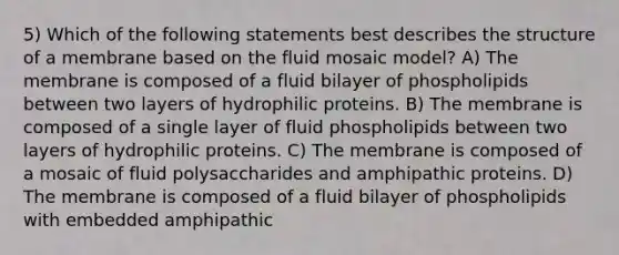 5) Which of the following statements best describes the structure of a membrane based on the fluid mosaic model? A) The membrane is composed of a fluid bilayer of phospholipids between two layers of hydrophilic proteins. B) The membrane is composed of a single layer of fluid phospholipids between two layers of hydrophilic proteins. C) The membrane is composed of a mosaic of fluid polysaccharides and amphipathic proteins. D) The membrane is composed of a fluid bilayer of phospholipids with embedded amphipathic