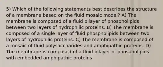 5) Which of the following statements best describes the structure of a membrane based on the fluid mosaic model? A) The membrane is composed of a fluid bilayer of phospholipids between two layers of hydrophilic proteins. B) The membrane is composed of a single layer of fluid phospholipids between two layers of hydrophilic proteins. C) The membrane is composed of a mosaic of fluid polysaccharides and amphipathic proteins. D) The membrane is composed of a fluid bilayer of phospholipids with embedded amphipathic proteins