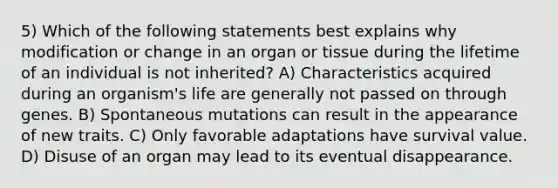 5) Which of the following statements best explains why modification or change in an organ or tissue during the lifetime of an individual is not inherited? A) Characteristics acquired during an organism's life are generally not passed on through genes. B) Spontaneous mutations can result in the appearance of new traits. C) Only favorable adaptations have survival value. D) Disuse of an organ may lead to its eventual disappearance.