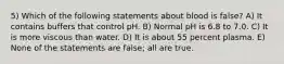 5) Which of the following statements about blood is false? A) It contains buffers that control pH. B) Normal pH is 6.8 to 7.0. C) It is more viscous than water. D) It is about 55 percent plasma. E) None of the statements are false; all are true.