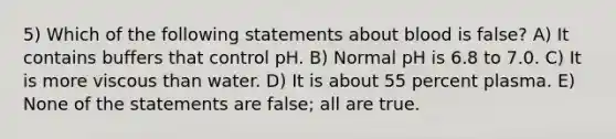 5) Which of the following statements about blood is false? A) It contains buffers that control pH. B) Normal pH is 6.8 to 7.0. C) It is more viscous than water. D) It is about 55 percent plasma. E) None of the statements are false; all are true.