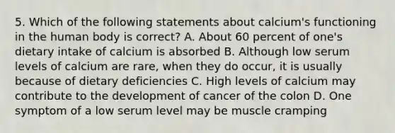 5. Which of the following statements about calcium's functioning in the human body is correct? A. About 60 percent of one's dietary intake of calcium is absorbed B. Although low serum levels of calcium are rare, when they do occur, it is usually because of dietary deficiencies C. High levels of calcium may contribute to the development of cancer of the colon D. One symptom of a low serum level may be muscle cramping