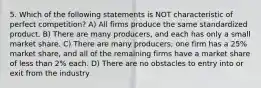 5. Which of the following statements is NOT characteristic of perfect competition? A) All firms produce the same standardized product. B) There are many producers, and each has only a small market share. C) There are many producers; one firm has a 25% market share, and all of the remaining firms have a market share of less than 2% each. D) There are no obstacles to entry into or exit from the industry