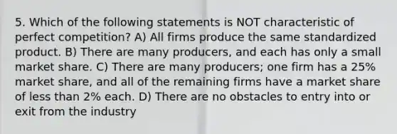 5. Which of the following statements is NOT characteristic of perfect competition? A) All firms produce the same standardized product. B) There are many producers, and each has only a small market share. C) There are many producers; one firm has a 25% market share, and all of the remaining firms have a market share of <a href='https://www.questionai.com/knowledge/k7BtlYpAMX-less-than' class='anchor-knowledge'>less than</a> 2% each. D) There are no obstacles to entry into or exit from the industry