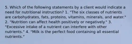 5. Which of the following statements by a client would indicate a need for nutritional instruction? 1. "The six classes of nutrients are carbohydrates, fats, proteins, vitamins, minerals, and water." 2. "Nutrition can affect health positively or negatively." 3. "Excessive intake of a nutrient can interfere with other nutrients." 4. "Milk is the perfect food containing all essential nutrients."