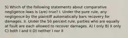 5) Which of the following statements about comparative negligence laws is (are) true? I. Under the pure rule, any negligence by the plaintiff automatically bars recovery for damages. II. Under the 50 percent rule, parties who are equally at fault are each allowed to recover damages. A) I only B) II only C) both I and II D) neither I nor II