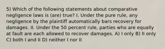 5) Which of the following statements about comparative negligence laws is (are) true? I. Under the pure rule, any negligence by the plaintiff automatically bars recovery for damages. II. Under the 50 percent rule, parties who are equally at fault are each allowed to recover damages. A) I only B) II only C) both I and II D) neither I nor II