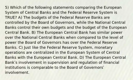 5) Which of the following statements comparing the European System of Central Banks and the Federal Reserve System is TRUE? A) The budgets of the Federal Reserve Banks are controlled by the Board of Governors, while the National Central Banks control their own budgets and the budget of the European Central Bank. B) The European Central Bank has similar power over the National Central Banks when compared to the level of power the Board of Governors has over the Federal Reserve Banks. C) Just like the Federal Reserve System, monetary operations are centralized in the European System of Central Banks with the European Central Bank. D) The European Central Bankʹs involvement in supervision and regulation of financial institutions is comparable to the Board of Governorsʹ involvement.