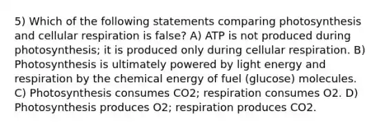 5) Which of the following statements comparing photosynthesis and cellular respiration is false? A) ATP is not produced during photosynthesis; it is produced only during cellular respiration. B) Photosynthesis is ultimately powered by light energy and respiration by the chemical energy of fuel (glucose) molecules. C) Photosynthesis consumes CO2; respiration consumes O2. D) Photosynthesis produces O2; respiration produces CO2.