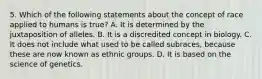 5. Which of the following statements about the concept of race applied to humans is true? A. It is determined by the juxtaposition of alleles. B. It is a discredited concept in biology. C. It does not include what used to be called subraces, because these are now known as ethnic groups. D. It is based on the science of genetics.