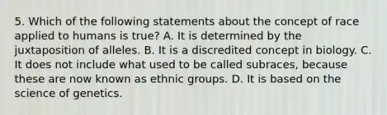 5. Which of the following statements about the concept of race applied to humans is true? A. It is determined by the juxtaposition of alleles. B. It is a discredited concept in biology. C. It does not include what used to be called subraces, because these are now known as ethnic groups. D. It is based on the science of genetics.