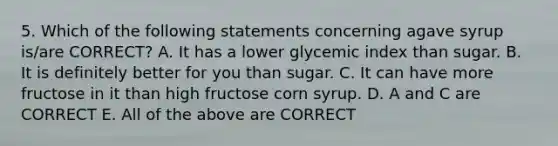 5. Which of the following statements concerning agave syrup is/are CORRECT? A. It has a lower glycemic index than sugar. B. It is definitely better for you than sugar. C. It can have more fructose in it than high fructose corn syrup. D. A and C are CORRECT E. All of the above are CORRECT