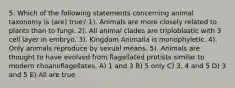 5. Which of the following statements concerning animal taxonomy is (are) true? 1). Animals are more closely related to plants than to fungi. 2). All animal clades are triploblastic with 3 cell layer in embryo. 3). Kingdom Animalia is monophyletic. 4). Only animals reproduce by sexual means. 5). Animals are thought to have evolved from flagellated protists similar to modern choanoflagellates. A) 1 and 3 B) 5 only C) 3, 4 and 5 D) 3 and 5 E) All are true