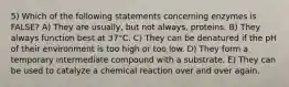 5) Which of the following statements concerning enzymes is FALSE? A) They are usually, but not always, proteins. B) They always function best at 37°C. C) They can be denatured if the pH of their environment is too high or too low. D) They form a temporary intermediate compound with a substrate. E) They can be used to catalyze a chemical reaction over and over again.