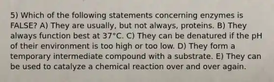 5) Which of the following statements concerning enzymes is FALSE? A) They are usually, but not always, proteins. B) They always function best at 37°C. C) They can be denatured if the pH of their environment is too high or too low. D) They form a temporary intermediate compound with a substrate. E) They can be used to catalyze a chemical reaction over and over again.