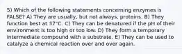 5) Which of the following statements concerning enzymes is FALSE? A) They are usually, but not always, proteins. B) They function best at 37°C. C) They can be denatured if the pH of their environment is too high or too low. D) They form a temporary intermediate compound with a substrate. E) They can be used to catalyze a chemical reaction over and over again.