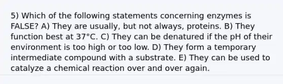 5) Which of the following statements concerning enzymes is FALSE? A) They are usually, but not always, proteins. B) They function best at 37°C. C) They can be denatured if the pH of their environment is too high or too low. D) They form a temporary intermediate compound with a substrate. E) They can be used to catalyze a chemical reaction over and over again.