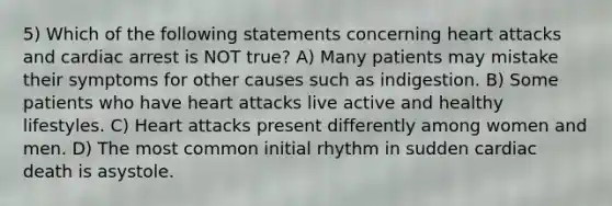 5) Which of the following statements concerning heart attacks and cardiac arrest is NOT true? A) Many patients may mistake their symptoms for other causes such as indigestion. B) Some patients who have heart attacks live active and healthy lifestyles. C) Heart attacks present differently among women and men. D) The most common initial rhythm in sudden cardiac death is asystole.