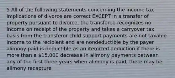 5 All of the following statements concerning the income tax implications of divorce are correct EXCEPT in a transfer of property pursuant to divorce, the transferee recognizes no income on receipt of the property and takes a carryover tax basis from the transferor child support payments are not taxable income to the recipient and are nondeductible by the payer alimony paid is deductible as an itemized deduction if there is more than a 15,000 decrease in alimony payments between any of the first three years when alimony is paid, there may be alimony recapture