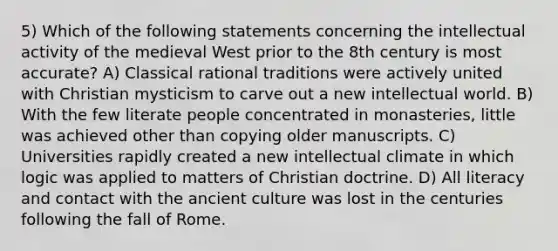 5) Which of the following statements concerning the intellectual activity of the medieval West prior to the 8th century is most accurate? A) Classical rational traditions were actively united with Christian mysticism to carve out a new intellectual world. B) With the few literate people concentrated in monasteries, little was achieved other than copying older manuscripts. C) Universities rapidly created a new intellectual climate in which logic was applied to matters of Christian doctrine. D) All literacy and contact with the ancient culture was lost in the centuries following the fall of Rome.