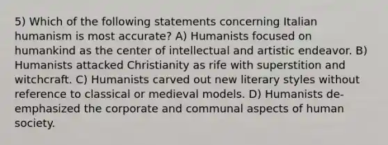 5) Which of the following statements concerning Italian humanism is most accurate? A) Humanists focused on humankind as the center of intellectual and artistic endeavor. B) Humanists attacked Christianity as rife with superstition and witchcraft. C) Humanists carved out new literary styles without reference to classical or medieval models. D) Humanists de-emphasized the corporate and communal aspects of human society.