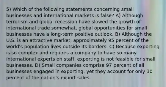 5) Which of the following statements concerning small businesses and international markets is false? A) Although terrorism and global recession have slowed the growth of international trade somewhat, global opportunities for small businesses have a long-term positive outlook. B) Although the U.S. is an attractive market, approximately 95 percent of the world's population lives outside its borders. C) Because exporting is so complex and requires a company to have so many international experts on staff, exporting is not feasible for small businesses. D) Small companies comprise 97 percent of all businesses engaged in exporting, yet they account for only 30 percent of the nation's export sales.