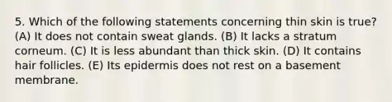 5. Which of the following statements concerning thin skin is true? (A) It does not contain sweat glands. (B) It lacks a stratum corneum. (C) It is less abundant than thick skin. (D) It contains hair follicles. (E) Its epidermis does not rest on a basement membrane.