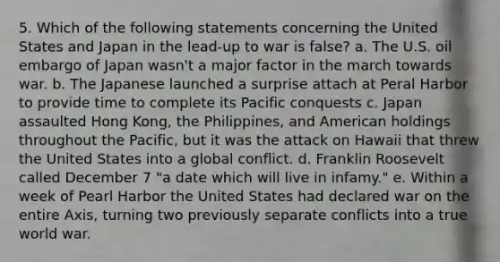 5. Which of the following statements concerning the United States and Japan in the lead-up to war is false? a. The U.S. oil embargo of Japan wasn't a major factor in the march towards war. b. The Japanese launched a surprise attach at Peral Harbor to provide time to complete its Pacific conquests c. Japan assaulted Hong Kong, the Philippines, and American holdings throughout the Pacific, but it was the attack on Hawaii that threw the United States into a global conflict. d. Franklin Roosevelt called December 7 "a date which will live in infamy." e. Within a week of Pearl Harbor the United States had declared war on the entire Axis, turning two previously separate conflicts into a true world war.