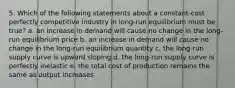 5. Which of the following statements about a constant-cost perfectly competitive industry in long-run equilibrium must be true? a. an increase in demand will cause no change in the long-run equilibrium price b. an increase in demand will cause no change in the long-run equilibrium quantity c. the long-run supply curve is upward sloping d. the long-run supply curve is perfectly inelastic e. the total cost of production remains the same as output increases