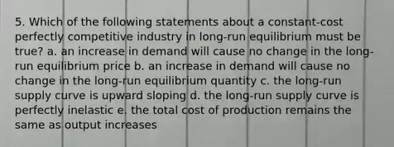 5. Which of the following statements about a constant-cost perfectly competitive industry in long-run equilibrium must be true? a. an increase in demand will cause no change in the long-run equilibrium price b. an increase in demand will cause no change in the long-run equilibrium quantity c. the long-run supply curve is upward sloping d. the long-run supply curve is perfectly inelastic e. the total cost of production remains the same as output increases