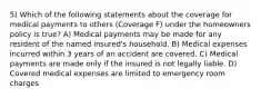 5) Which of the following statements about the coverage for medical payments to others (Coverage F) under the homeowners policy is true? A) Medical payments may be made for any resident of the named insured's household. B) Medical expenses incurred within 3 years of an accident are covered. C) Medical payments are made only if the insured is not legally liable. D) Covered medical expenses are limited to emergency room charges