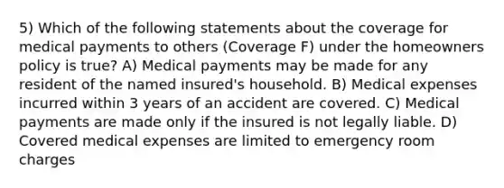 5) Which of the following statements about the coverage for medical payments to others (Coverage F) under the homeowners policy is true? A) Medical payments may be made for any resident of the named insured's household. B) Medical expenses incurred within 3 years of an accident are covered. C) Medical payments are made only if the insured is not legally liable. D) Covered medical expenses are limited to emergency room charges