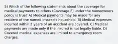 5) Which of the following statements about the coverage for medical payments to others (Coverage F) under the homeowners policy is true? A) Medical payments may be made for any resident of the named insured's household. B) Medical expenses incurred within 3 years of an accident are covered. C) Medical payments are made only if the insured is not legally liable. D) Covered medical expenses are limited to emergency room charges.