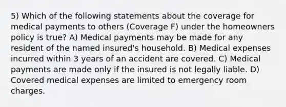 5) Which of the following statements about the coverage for medical payments to others (Coverage F) under the homeowners policy is true? A) Medical payments may be made for any resident of the named insured's household. B) Medical expenses incurred within 3 years of an accident are covered. C) Medical payments are made only if the insured is not legally liable. D) Covered medical expenses are limited to emergency room charges.