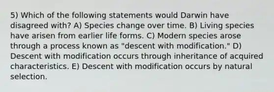 5) Which of the following statements would Darwin have disagreed with? A) Species change over time. B) Living species have arisen from earlier life forms. C) Modern species arose through a process known as "descent with modification." D) Descent with modification occurs through inheritance of acquired characteristics. E) Descent with modification occurs by natural selection.