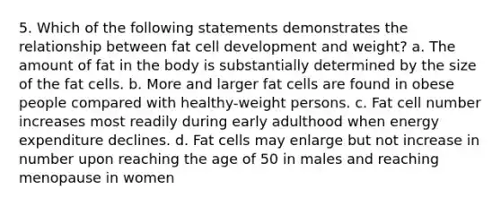 5. Which of the following statements demonstrates the relationship between fat cell development and weight? a. The amount of fat in the body is substantially determined by the size of the fat cells. b. More and larger fat cells are found in obese people compared with healthy-weight persons. c. Fat cell number increases most readily during early adulthood when energy expenditure declines. d. Fat cells may enlarge but not increase in number upon reaching the age of 50 in males and reaching menopause in women