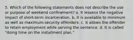 5. Which of the following statements does not describe the use or purpose of weekend confinement? a. It lessens the negative impact of short-term incarceration. b. It is available to minimum as well as maximum-security offenders. c. It allows the offender to retain employment while serving the sentence. d. It is called "doing time on the installment plan."