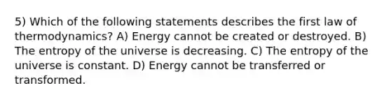 5) Which of the following statements describes the first law of thermodynamics? A) Energy cannot be created or destroyed. B) The entropy of the universe is decreasing. C) The entropy of the universe is constant. D) Energy cannot be transferred or transformed.