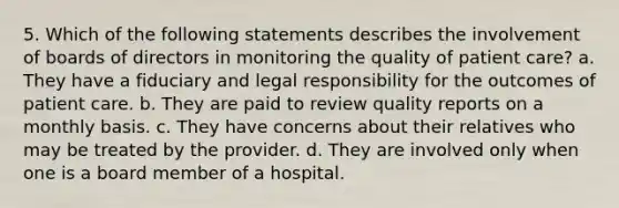 5. Which of the following statements describes the involvement of boards of directors in monitoring the quality of <a href='https://www.questionai.com/knowledge/kbiTbGs3vS-patient-care' class='anchor-knowledge'>patient care</a>? a. They have a fiduciary and legal responsibility for the outcomes of patient care. b. They are paid to review quality reports on a monthly basis. c. They have concerns about their relatives who may be treated by the provider. d. They are involved only when one is a board member of a hospital.