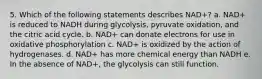 5. Which of the following statements describes NAD+? a. NAD+ is reduced to NADH during glycolysis, pyruvate oxidation, and the citric acid cycle. b. NAD+ can donate electrons for use in oxidative phosphorylation c. NAD+ is oxidized by the action of hydrogenases. d. NAD+ has more chemical energy than NADH e. In the absence of NAD+, the glycolysis can still function.