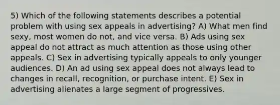 5) Which of the following statements describes a potential problem with using sex appeals in advertising? A) What men find sexy, most women do not, and vice versa. B) Ads using sex appeal do not attract as much attention as those using other appeals. C) Sex in advertising typically appeals to only younger audiences. D) An ad using sex appeal does not always lead to changes in recall, recognition, or purchase intent. E) Sex in advertising alienates a large segment of progressives.