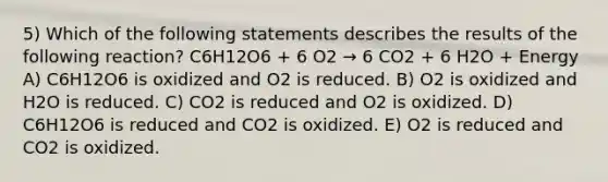 5) Which of the following statements describes the results of the following reaction? C6H12O6 + 6 O2 → 6 CO2 + 6 H2O + Energy A) C6H12O6 is oxidized and O2 is reduced. B) O2 is oxidized and H2O is reduced. C) CO2 is reduced and O2 is oxidized. D) C6H12O6 is reduced and CO2 is oxidized. E) O2 is reduced and CO2 is oxidized.