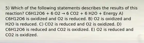 5) Which of the following statements describes the results of this reaction? C6H12O6 + 6 O2 → 6 CO2 + 6 H2O + Energy A) C6H12O6 is oxidized and O2 is reduced. B) O2 is oxidized and H2O is reduced. C) CO2 is reduced and O2 is oxidized. D) C6H12O6 is reduced and CO2 is oxidized. E) O2 is reduced and CO2 is oxidized.