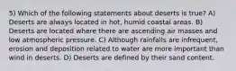 5) Which of the following statements about deserts is true? A) Deserts are always located in hot, humid coastal areas. B) Deserts are located where there are ascending air masses and low atmospheric pressure. C) Although rainfalls are infrequent, erosion and deposition related to water are more important than wind in deserts. D) Deserts are defined by their sand content.