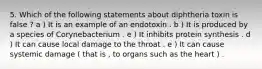 5. Which of the following statements about diphtheria toxin is false ? a ) It is an example of an endotoxin . b ) It is produced by a species of Corynebacterium . e ) It inhibits protein synthesis . d ) It can cause local damage to the throat . e ) It can cause systemic damage ( that is , to organs such as the heart ) .