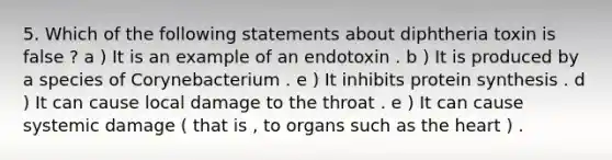 5. Which of the following statements about diphtheria toxin is false ? a ) It is an example of an endotoxin . b ) It is produced by a species of Corynebacterium . e ) It inhibits protein synthesis . d ) It can cause local damage to the throat . e ) It can cause systemic damage ( that is , to organs such as the heart ) .