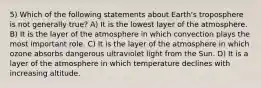 5) Which of the following statements about Earth's troposphere is not generally true? A) It is the lowest layer of the atmosphere. B) It is the layer of the atmosphere in which convection plays the most important role. C) It is the layer of the atmosphere in which ozone absorbs dangerous ultraviolet light from the Sun. D) It is a layer of the atmosphere in which temperature declines with increasing altitude.