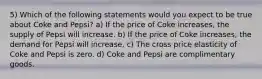 5) Which of the following statements would you expect to be true about Coke and Pepsi? a) If the price of Coke increases, the supply of Pepsi will increase. b) If the price of Coke increases, the demand for Pepsi will increase. c) The cross price elasticity of Coke and Pepsi is zero. d) Coke and Pepsi are complimentary goods.