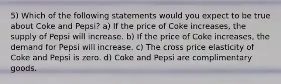 5) Which of the following statements would you expect to be true about Coke and Pepsi? a) If the price of Coke increases, the supply of Pepsi will increase. b) If the price of Coke increases, the demand for Pepsi will increase. c) The cross price elasticity of Coke and Pepsi is zero. d) Coke and Pepsi are complimentary goods.